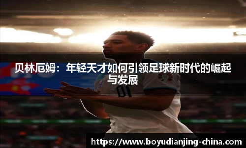 贝林厄姆：年轻天才如何引领足球新时代的崛起与发展